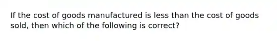 If the cost of goods manufactured is less than the cost of goods sold, then which of the following is correct?