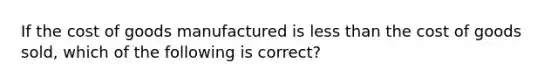 If the cost of goods manufactured is less than the cost of goods sold, which of the following is correct?