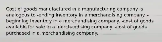 Cost of goods manufactured in a manufacturing company is analogous to -ending inventory in a merchandising company. -beginning inventory in a merchandising company. -cost of goods available for sale in a merchandising company. -cost of goods purchased in a merchandising company.