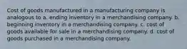 Cost of goods manufactured in a manufacturing company is analogous to a. ending inventory in a merchandising company. b. beginning inventory in a merchandising company. c. cost of goods available for sale in a merchandising company. d. cost of goods purchased in a merchandising company.