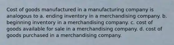 Cost of goods manufactured in a manufacturing company is analogous to a. ending inventory in a merchandising company. b. beginning inventory in a merchandising company. c. cost of goods available for sale in a merchandising company. d. cost of goods purchased in a merchandising company.