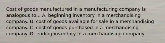 Cost of goods manufactured in a manufacturing company is analogous to... A. beginning inventory in a merchandising company. B. cost of goods available for sale in a merchandising company. C. cost of goods purchased in a merchandising company. D. ending inventory in a merchandising company