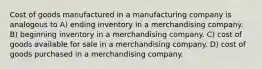 Cost of goods manufactured in a manufacturing company is analogous to A) ending inventory in a merchandising company. B) beginning inventory in a merchandising company. C) cost of goods available for sale in a merchandising company. D) cost of goods purchased in a merchandising company.