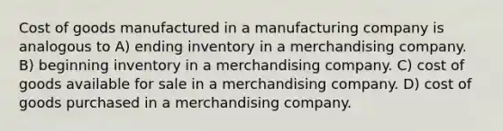 Cost of goods manufactured in a manufacturing company is analogous to A) ending inventory in a merchandising company. B) beginning inventory in a merchandising company. C) cost of goods available for sale in a merchandising company. D) cost of goods purchased in a merchandising company.