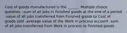 Cost of goods manufactured is the ______. Multiple choice question. -sum of all jobs in Finished goods at the end of a period -value of all jobs transferred from Finished goods to Cost of goods sold -average value of the Work in process account -sum of all jobs transferred from Work in process to Finished goods