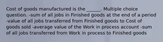 Cost of goods manufactured is the ______. Multiple choice question. -sum of all jobs in Finished goods at the end of a period -value of all jobs transferred from Finished goods to Cost of goods sold -average value of the Work in process account -sum of all jobs transferred from Work in process to Finished goods