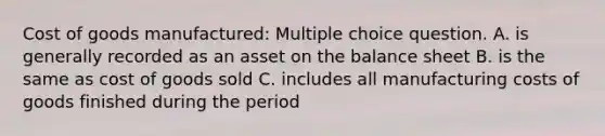 Cost of goods manufactured: Multiple choice question. A. is generally recorded as an asset on the balance sheet B. is the same as cost of goods sold C. includes all manufacturing costs of goods finished during the period