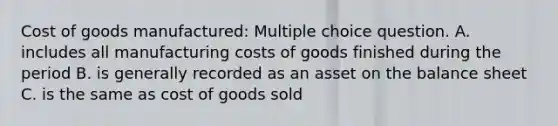 Cost of goods manufactured: Multiple choice question. A. includes all manufacturing costs of goods finished during the period B. is generally recorded as an asset on the balance sheet C. is the same as cost of goods sold