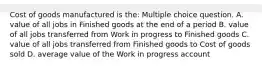 Cost of goods manufactured is the: Multiple choice question. A. value of all jobs in Finished goods at the end of a period B. value of all jobs transferred from Work in progress to Finished goods C. value of all jobs transferred from Finished goods to Cost of goods sold D. average value of the Work in progress account