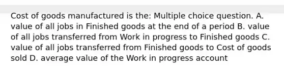 Cost of goods manufactured is the: Multiple choice question. A. value of all jobs in Finished goods at the end of a period B. value of all jobs transferred from Work in progress to Finished goods C. value of all jobs transferred from Finished goods to Cost of goods sold D. average value of the Work in progress account