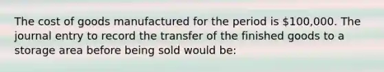 The cost of goods manufactured for the period is 100,000. The journal entry to record the transfer of the finished goods to a storage area before being sold would be: