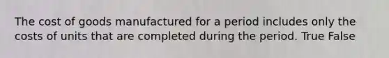 The cost of goods manufactured for a period includes only the costs of units that are completed during the period. True False