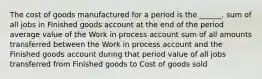 The cost of goods manufactured for a period is the ______. sum of all jobs in Finished goods account at the end of the period average value of the Work in process account sum of all amounts transferred between the Work in process account and the Finished goods account during that period value of all jobs transferred from Finished goods to Cost of goods sold