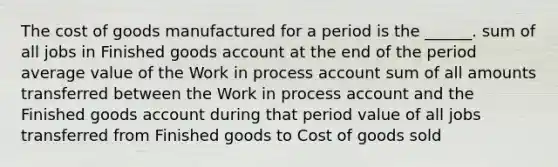 The cost of goods manufactured for a period is the ______. sum of all jobs in Finished goods account at the end of the period average value of the Work in process account sum of all amounts transferred between the Work in process account and the Finished goods account during that period value of all jobs transferred from Finished goods to Cost of goods sold