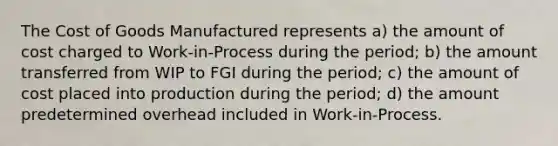 The Cost of Goods Manufactured represents a) the amount of cost charged to Work-in-Process during the period; b) the amount transferred from WIP to FGI during the period; c) the amount of cost placed into production during the period; d) the amount predetermined overhead included in Work-in-Process.