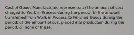 Cost of Goods Manufactured represents: a) the amount of cost charged to Work in Process during the period; b) the amount transferred from Work in Process to Finished Goods during the period; c) the amount of cost placed into production during the period; d) none of these.