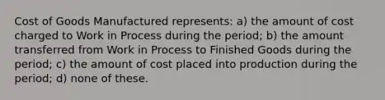 Cost of Goods Manufactured represents: a) the amount of cost charged to Work in Process during the period; b) the amount transferred from Work in Process to Finished Goods during the period; c) the amount of cost placed into production during the period; d) none of these.