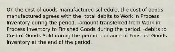 On the cost of goods manufactured schedule, the cost of goods manufactured agrees with the -total debits to Work in Process Inventory during the period. -amount transferred from Work in Process Inventory to Finished Goods during the period. -debits to Cost of Goods Sold during the period. -balance of Finished Goods Inventory at the end of the period.