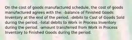 On the cost of goods manufactured schedule, the cost of goods manufactured agrees with the: -balance of Finished Goods Inventory at the end of the period. -debits to Cost of Goods Sold during the period. -total debits to Work in Process Inventory during the period. -amount transferred from Work in Process Inventory to Finished Goods during the period.