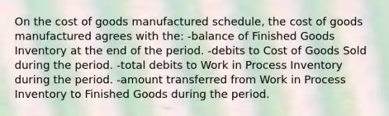 On <a href='https://www.questionai.com/knowledge/kDmg0g8eOa-the-cost-of-goods-manufactured-schedule' class='anchor-knowledge'>the cost of goods manufactured schedule</a>, the cost of goods manufactured agrees with the: -balance of Finished Goods Inventory at the end of the period. -debits to Cost of Goods Sold during the period. -total debits to Work in Process Inventory during the period. -amount transferred from Work in Process Inventory to Finished Goods during the period.