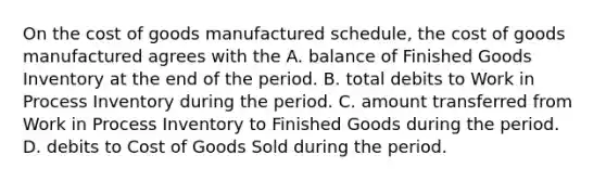 On <a href='https://www.questionai.com/knowledge/kDmg0g8eOa-the-cost-of-goods-manufactured-schedule' class='anchor-knowledge'>the cost of goods manufactured schedule</a>, the cost of goods manufactured agrees with the A. balance of Finished Goods Inventory at the end of the period. B. total debits to Work in Process Inventory during the period. C. amount transferred from Work in Process Inventory to Finished Goods during the period. D. debits to Cost of Goods Sold during the period.