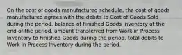 On the cost of goods manufactured schedule, the cost of goods manufactured agrees with the debits to Cost of Goods Sold during the period. balance of Finished Goods Inventory at the end of the period. amount transferred from Work in Process Inventory to Finished Goods during the period. total debits to Work in Process Inventory during the period.