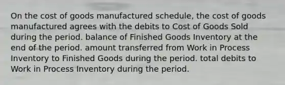 On the cost of goods manufactured schedule, the cost of goods manufactured agrees with the debits to Cost of Goods Sold during the period. balance of Finished Goods Inventory at the end of the period. amount transferred from Work in Process Inventory to Finished Goods during the period. total debits to Work in Process Inventory during the period.