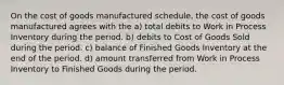 On the cost of goods manufactured schedule, the cost of goods manufactured agrees with the a) total debits to Work in Process Inventory during the period. b) debits to Cost of Goods Sold during the period. c) balance of Finished Goods Inventory at the end of the period. d) amount transferred from Work in Process Inventory to Finished Goods during the period.