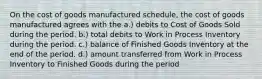 On the cost of goods manufactured schedule, the cost of goods manufactured agrees with the a.) debits to Cost of Goods Sold during the period. b.) total debits to Work in Process Inventory during the period. c.) balance of Finished Goods Inventory at the end of the period. d.) amount transferred from Work in Process Inventory to Finished Goods during the period