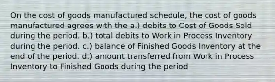 On the cost of goods manufactured schedule, the cost of goods manufactured agrees with the a.) debits to Cost of Goods Sold during the period. b.) total debits to Work in Process Inventory during the period. c.) balance of Finished Goods Inventory at the end of the period. d.) amount transferred from Work in Process Inventory to Finished Goods during the period