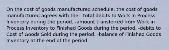 On <a href='https://www.questionai.com/knowledge/kDmg0g8eOa-the-cost-of-goods-manufactured-schedule' class='anchor-knowledge'>the cost of goods manufactured schedule</a>, the cost of goods manufactured agrees with the: -total debits to Work in Process Inventory during the period. -amount transferred from Work in Process Inventory to Finished Goods during the period. -debits to Cost of Goods Sold during the period. -balance of Finished Goods Inventory at the end of the period.