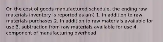 On the cost of goods manufactured schedule, the ending raw materials inventory is reported as a(n) 1. In addition to raw materials purchases 2. In addition to raw materials available for use 3. subtraction from raw materials available for use 4. component of manufacturing overhead