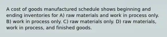 A cost of goods manufactured schedule shows beginning and ending inventories for A) raw materials and work in process only. B) work in process only. C) raw materials only. D) raw materials, work in process, and finished goods.