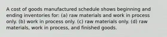 A cost of goods manufactured schedule shows beginning and ending inventories for: (a) raw materials and work in process only. (b) work in process only. (c) raw materials only. (d) raw materials, work in process, and finished goods.