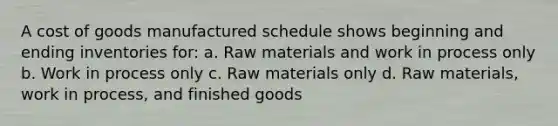 A cost of goods manufactured schedule shows beginning and ending inventories for: a. Raw materials and work in process only b. Work in process only c. Raw materials only d. Raw materials, work in process, and finished goods