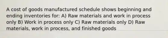 A cost of goods manufactured schedule shows beginning and ending inventories for: A) Raw materials and work in process only B) Work in process only C) Raw materials only D) Raw materials, work in process, and finished goods