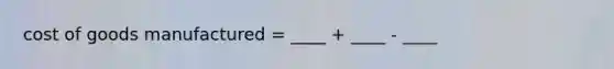 cost of goods manufactured = ____ + ____ - ____