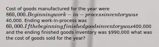 Cost of goods manufactured for the year were 860,000. Beginning work-in-process inventory was40,000. Ending work-in-process was 60,000. If the beginning finished goods inventory was400,000 and the ending finished goods inventory was 990,000 what was the cost of goods sold for the year?