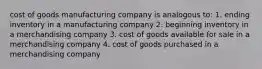 cost of goods manufacturing company is analogous to: 1. ending inventory in a manufacturing company 2. beginning inventory in a merchandising company 3. cost of goods available for sale in a merchandising company 4. cost of goods purchased in a merchandising company