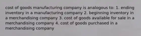 cost of goods manufacturing company is analogous to: 1. ending inventory in a manufacturing company 2. beginning inventory in a merchandising company 3. cost of goods available for sale in a merchandising company 4. cost of goods purchased in a merchandising company