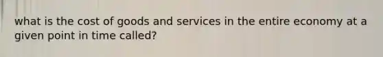 what is the cost of goods and services in the entire economy at a given point in time called?