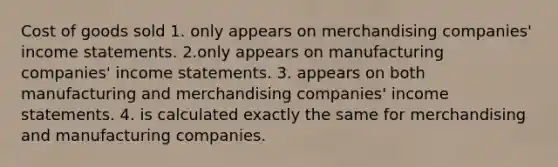 Cost of goods sold 1. only appears on merchandising companies' income statements. 2.only appears on manufacturing companies' income statements. 3. appears on both manufacturing and merchandising companies' income statements. 4. is calculated exactly the same for merchandising and manufacturing companies.