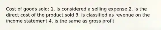 Cost of goods sold: 1. Is considered a selling expense 2. is the direct cost of the product sold 3. is classified as revenue on the income statement 4. is the same as gross profit