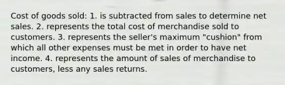 Cost of goods sold: 1. is subtracted from sales to determine net sales. 2. represents the total cost of merchandise sold to customers. 3. represents the seller's maximum "cushion" from which all other expenses must be met in order to have net income. 4. represents the amount of sales of merchandise to customers, less any sales returns.