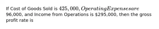 If Cost of Goods Sold is 425,000, Operating Expenses are96,000, and Income from Operations is 295,000, then the <a href='https://www.questionai.com/knowledge/klIB6Lsdwh-gross-profit' class='anchor-knowledge'>gross profit</a> rate is