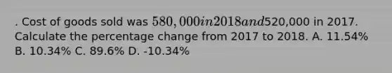 . Cost of goods sold was 580,000 in 2018 and520,000 in 2017. Calculate the percentage change from 2017 to 2018. A. 11.54% B. 10.34% C. 89.6% D. -10.34%