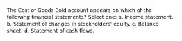 The Cost of Goods Sold account appears on which of the following financial statements? Select one: a. Income statement. b. Statement of changes in stockholders' equity. c. Balance sheet. d. Statement of cash flows.