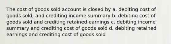 The cost of goods sold account is closed by a. debiting cost of goods sold, and crediting income summary b. debiting cost of goods sold and crediting retained earnings c. debiting income summary and crediting cost of goods sold d. debiting retained earnings and crediting cost of goods sold