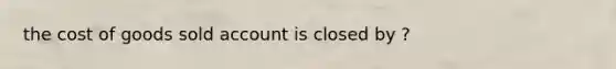 the cost of goods sold account is closed by ?