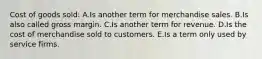 Cost of goods sold: A.Is another term for merchandise sales. B.Is also called gross margin. C.Is another term for revenue. D.Is the cost of merchandise sold to customers. E.Is a term only used by service firms.